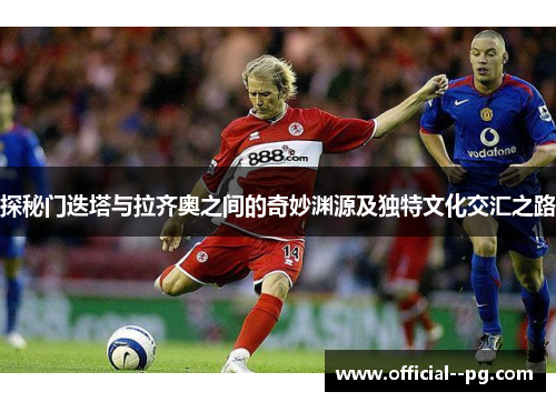 探秘门迭塔与拉齐奥之间的奇妙渊源及独特文化交汇之路 探秘门迭塔与拉齐奥之间的奇妙渊源及独特文化交汇之路