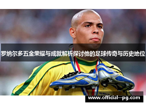 罗纳尔多五金荣耀与成就解析探讨他的足球传奇与历史地位 罗纳尔多五金荣耀与成就解析探讨他的足球传奇与历史地位
