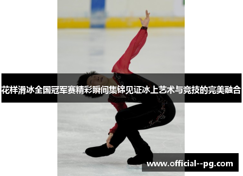 花样滑冰全国冠军赛精彩瞬间集锦见证冰上艺术与竞技的完美融合 花样滑冰全国冠军赛精彩瞬间集锦见证冰上艺术与竞技的完美融合