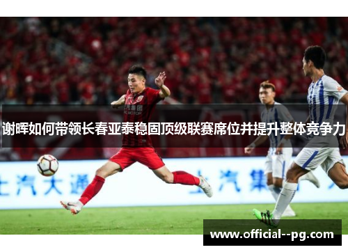 谢晖如何带领长春亚泰稳固顶级联赛席位并提升整体竞争力 谢晖如何带领长春亚泰稳固顶级联赛席位并提升整体竞争力