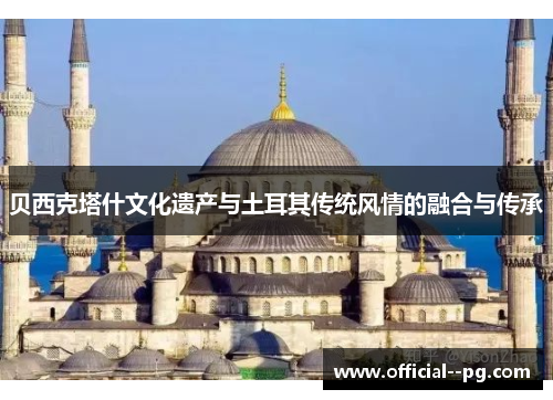贝西克塔什文化遗产与土耳其传统风情的融合与传承 贝西克塔什文化遗产与土耳其传统风情的融合与传承