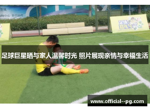 足球巨星晒与家人温馨时光 照片展现亲情与幸福生活