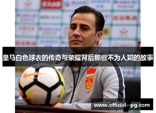 皇马白色球衣的传奇与荣耀背后那些不为人知的故事