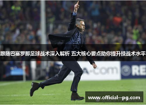 跟随巴塞罗那足球战术深入解析 五大核心要点助你提升技战术水平