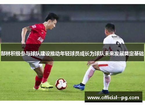 郜林积极参与球队建设推动年轻球员成长为球队未来发展奠定基础