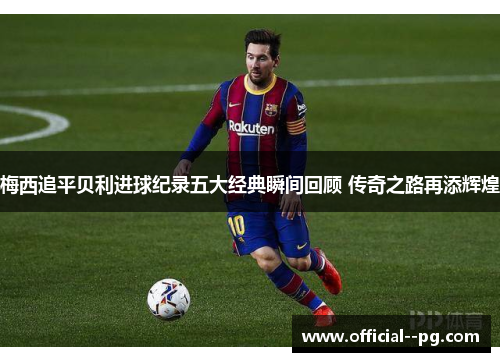 梅西追平贝利进球纪录五大经典瞬间回顾 传奇之路再添辉煌