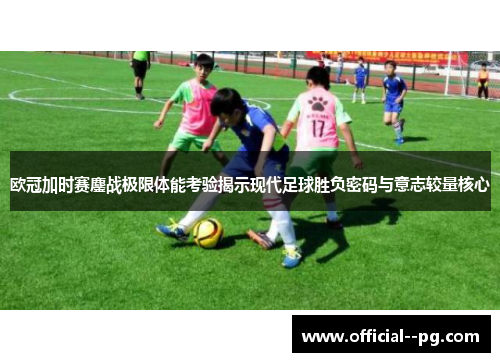 欧冠加时赛鏖战极限体能考验揭示现代足球胜负密码与意志较量核心