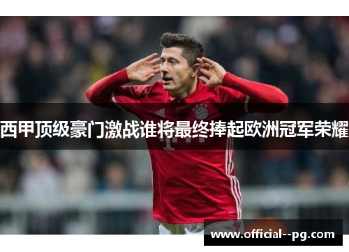 西甲顶级豪门激战谁将最终捧起欧洲冠军荣耀 西甲顶级豪门激战谁将最终捧起欧洲冠军荣耀