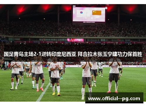 国足青岛主场2-1逆转印度尼西亚 拜合拉木张玉宁建功力保首胜 国足青岛主场2-1逆转印度尼西亚 拜合拉木张玉宁建功力保首胜