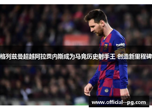 格列兹曼超越阿拉贡内斯成为马竞历史射手王 创造新里程碑 格列兹曼超越阿拉贡内斯成为马竞历史射手王 创造新里程碑