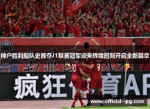 神户胜利船队史首夺J1联赛冠军迎来辉煌时刻开启全新篇章