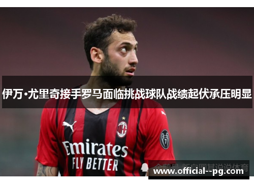 伊万·尤里奇接手罗马面临挑战球队战绩起伏承压明显 伊万·尤里奇接手罗马面临挑战球队战绩起伏承压明显