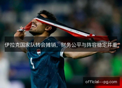 伊拉克国家队转会摊销,财务公平与阵容稳定并重 伊拉克国家队转会摊销,财务公平与阵容稳定并重